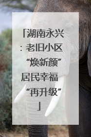 湖南永兴：老旧小区“焕新颜” 居民幸福“再升级”
