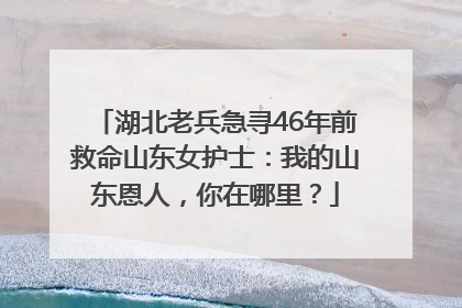 湖北老兵急寻46年前救命山东女护士：我的山东恩人，你在哪里？