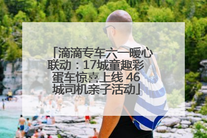滴滴专车六一暖心联动：17城童趣彩蛋车惊喜上线 46城司机亲子活动