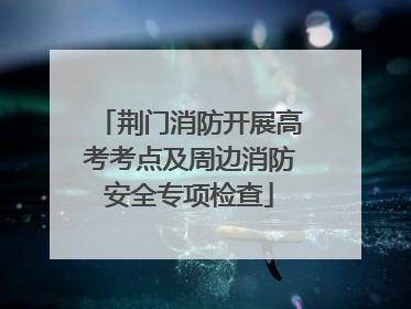 荆门消防开展高考考点及周边消防安全专项检查