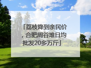 荔枝降到亲民价，合肥周谷堆日均批发20多万斤