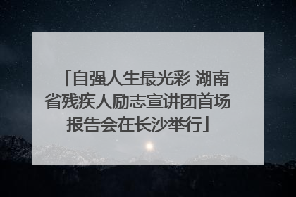 自强人生最光彩 湖南省残疾人励志宣讲团首场报告会在长沙举行