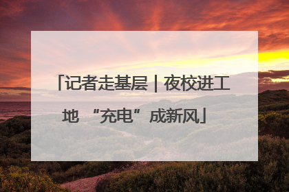 记者走基层｜夜校进工地 “充电”成新风