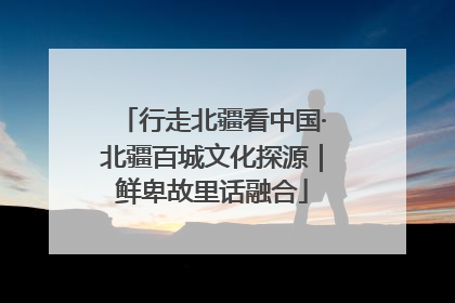 行走北疆看中国·北疆百城文化探源｜鲜卑故里话融合