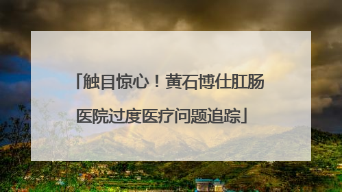 触目惊心！黄石博仕肛肠医院过度医疗问题追踪