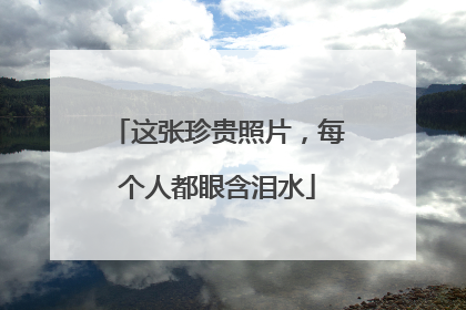 这张珍贵照片，每个人都眼含泪水