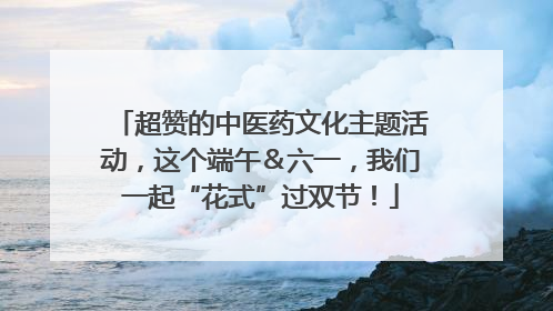 超赞的中医药文化主题活动，这个端午＆六一，我们一起“花式”过双节！