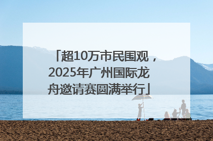 超10万市民围观，2025年广州国际龙舟邀请赛圆满举行