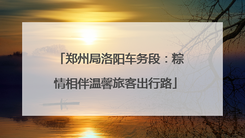 郑州局洛阳车务段：粽情相伴温馨旅客出行路