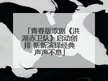青春版歌剧《洪湖赤卫队》启动创排 新新演绎经典声声不息