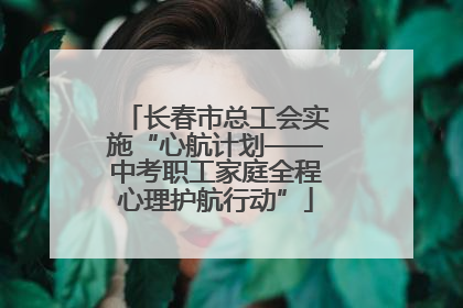 长春市总工会实施“心航计划——中考职工家庭全程心理护航行动”