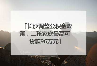 长沙调整公积金政策，二孩家庭最高可贷款96万元