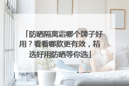 防晒隔离霜哪个牌子好用？看看哪款更有效，精选好用防晒等你选