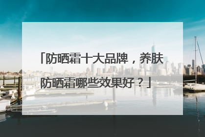 防晒霜十大品牌，养肤防晒霜哪些效果好？