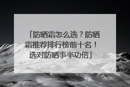 防晒霜怎么选？防晒霜推荐排行榜前十名！选对防晒事半功倍