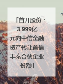 首开股份：3.999亿元向中信金融资产转让首信丰泰合伙企业份额