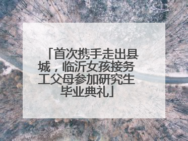 首次携手走出县城，临沂女孩接务工父母参加研究生毕业典礼