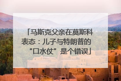 马斯克父亲在莫斯科表态：儿子与特朗普的“口水仗”是个错误