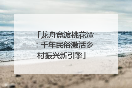 龙舟竞渡桃花潭：千年民俗激活乡村振兴新引擎