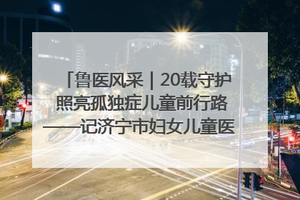 鲁医风采｜20载守护 照亮孤独症儿童前行路——记济宁市妇女儿童医院儿童康复中心主任、副主任技师赵淑珍