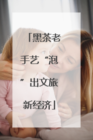黑茶老手艺“泡”出文旅新经济