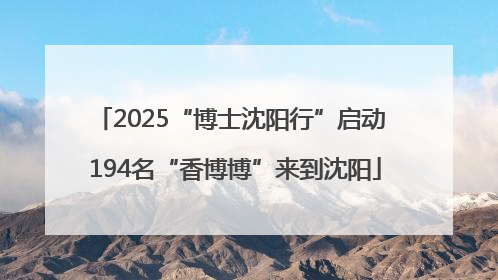2025“博士沈阳行”启动 194名“香博博”来到沈阳