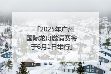 2025年广州国际龙舟邀请赛将于6月1日举行