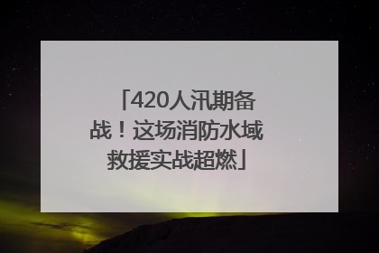 420人汛期备战！这场消防水域救援实战超燃